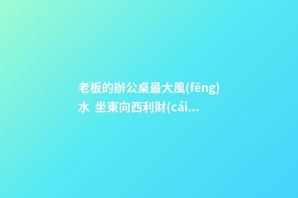 老板的辦公桌最大風(fēng)水  坐東向西利財(cái)運(yùn)